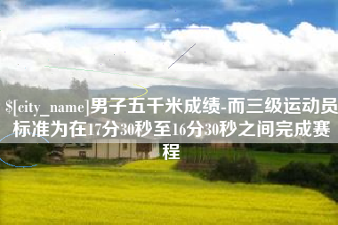 沁阳男子五千米成绩-而三级运动员标准为在17分30秒至16分30秒之间完成赛程