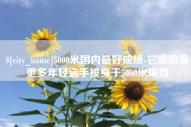 沁阳5000米国内最好成绩-它激励着更多年轻选手投身于5000米项目