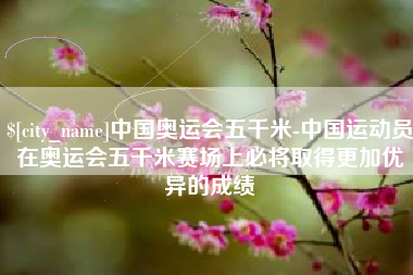 沁阳中国奥运会五千米-中国运动员在奥运会五千米赛场上必将取得更加优异的成绩