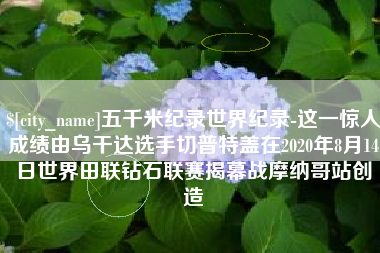 沁阳五千米纪录世界纪录-这一惊人成绩由乌干达选手切普特盖在2020年8月14日世界田联钻石联赛揭幕战摩纳哥站创造