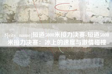 沁阳短道5000米接力决赛-短道5000米接力决赛：冰上的速度与激情碰撞