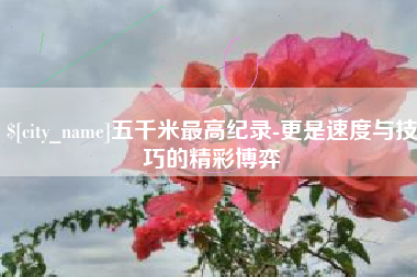 沁阳五千米最高纪录-更是速度与技巧的精彩博弈