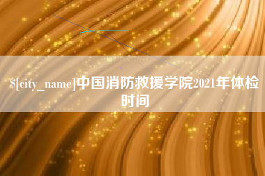 沁阳中国消防救援学院2021年体检时间