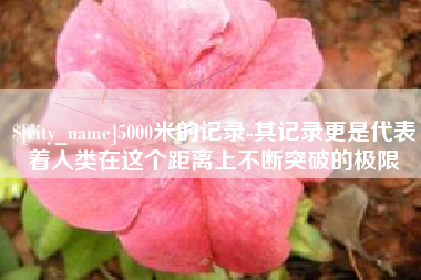 沁阳5000米的记录-其记录更是代表着人类在这个距离上不断突破的极限