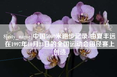 沁阳中国5000米跑步记录-由夏丰远在1997年10月23日的全国运动会田径赛上创造