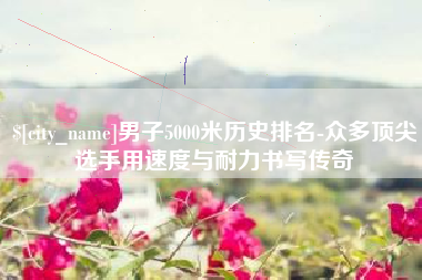 沁阳男子5000米历史排名-众多顶尖选手用速度与耐力书写传奇