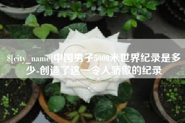 沁阳中国男子5000米世界纪录是多少-创造了这一令人骄傲的纪录