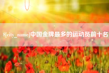 沁阳中国金牌最多的运动员前十名