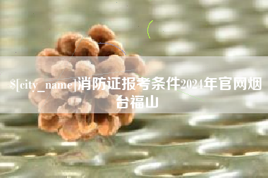 沁阳消防证报考条件2024年官网烟台福山