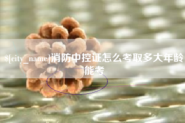 沁阳消防中控证怎么考取多大年龄能考
